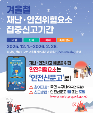 겨울철 재난·안전위험요소 접중신고기간
/대설, 한파, 화재, 축제·행사
/2025.12.1.~2026.2.28.
※대설, 한파 신고는 겨울철 자연재난 대책기간(~26.3.15.까지) 운영
/재난·안전사고 예방을 위한 안전위험요소는 안전신문고로!
/참여대상: 국민 누구나(외국인 포함)
/신고방법: 안전신문고 앱 또는 포털(www.safetyreport.go.kr)