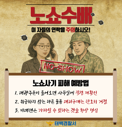 노쇼 수배
이 자들의 연락을 주의하시오!
NO-SHOW

/노쇼사기 피해 예방법
1.대량주문이 들어오면 사무실에 직접 재확인
2.취급하지 않는 다른 물품 대리구매는 단호히 거절
3.비대면은 가짜일 수 있다는 것을 항상 명심

/태백경찰서