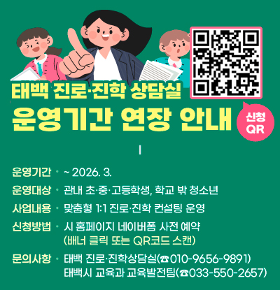 태백 진로·진학 상담실 운영기간 연장 안내

/운영기간: ~ 2026. 3. 
/운영대상: 관내 초·중·고등학생, 학교 밖 청소년 
/사업내용: 맞춤혛 1:1 진로·진학 컨설팅 운영
/신청방법: 시 홈페이지 네이버폼 사전 예약
(배너 클릭 또는 QR코드(링크: https://www.taebaek.go.kr/www/contents.do?key=1946) 스캔)
/문의 사항
  - 태백 진로·진학상담실(☎010-9656-9891)
  - 태백시 교육과 교육발전팀(☎033-550-2657)