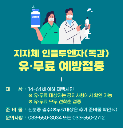 지자체 인플루엔자(독감) 유·무료 예방접종
/대상: 14~64세 이하 태백시민
※ 유·무료 대상자는 공지사항에서 확인 가능
※ 유·무료 모두 선착순 접종
/준비물: 신분증 필수(※무료대상은 추가 준비물 확인必)
/문의사항: 033-550-3034 또는 033-550-2712