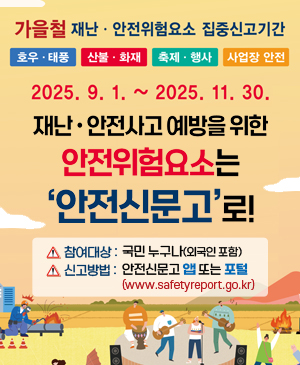 가을철 재난·안전위험요소 집중신고기간
호우·태풍 / 산불·화재 / 축제·행사 / 사업장 안전

2025.9.1. ~ 2025.11.30.

/재난·안전사고 예방을 위한 안전위험요소는 '안전신문고'로!
-참여대상: 국민 누구나(외국인 포함)
-신고방법: 안전신문고 앱 또는 포털(www.safetyreport.go.kr)