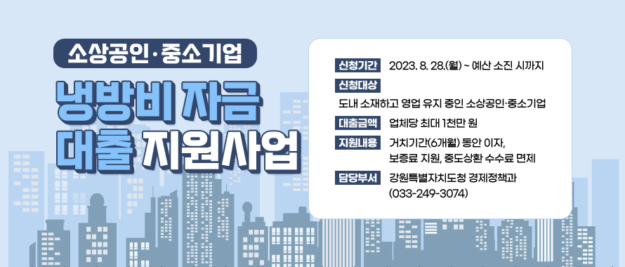 소상공인·중소기업 냉방비 자금 대출 지원사업 
신청기간 : 2023. 8. 28.(월) ~ 예산 소진 시까지
신청대상 : 도내 소재하고 영업 유지 중인 소상공인·중소기업
대출금액 : 업체당 최대 1천만 원
지원내용 : 거치기간(6개월) 동안 이자, 보증료 지원, 중도상환 수수료 면제
담당부서: 강원특별자치도청 경제정책과 (033-249-3074)