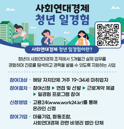 사회연대경제 청년 일경험
/사회연대경제 청년 일경험이란?
-청년이 사회연대경제 조직에서 5개월간 실제 업무를 경험하며 진로를 탐색하고 경력을 쌓을 수 있도록 지원하는 사업
/참여대상: 해당 자치단체 거주 19~34세 미취업자
/참여절차: 참여신청 ▶ 면접 및 선발 ▶ 근로계약 체결 ▶ 일경험 프로그램 참여
/신청방법: 고용24(www.work24.kr)를 통해 온라인 신청
/참여기업: 마을기업, 협동조합, 사회연대경제 관련 비영리 법인·단체
/신청QR코드(www.work24.kr)