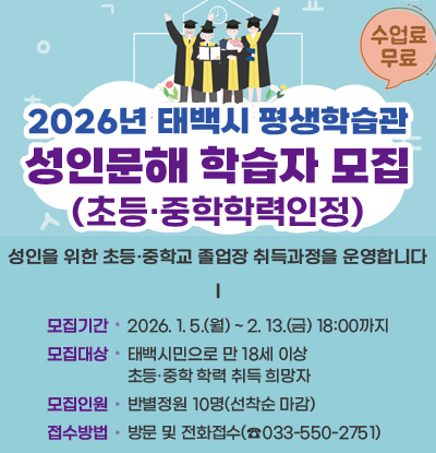 2026년 태백시 평생학습관 성인문해 학습자 모집(초등.중학학력인정)
/수강료무료
/성인을 위한 초등·중학교 졸업장 취득과정을 운영합니다.
/모집기간: 2026.1.5.(월) ~ 2.13.(금) 18:00까지
/모집대상: 태백시민으로 만18세 이상 초등·중학 학력 취득 희망자
/모집인원: 반별정원 10명(선착순 마감)
/접수방법: 방문 및 전화접수(033-550-2751)