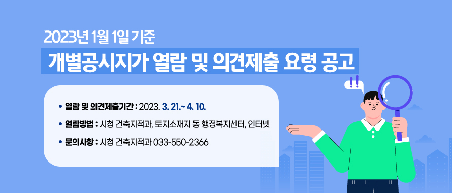 2023년 1월 1일 기준 개별공시지가 열람 및 의견제출 요령 공고
○ 열람 및 의견제출기간: 2023. 3.21.~ 4.10.
○ 열람방법: 시청 건축지적과, 토지소재지 동 행정복지센터, 인터넷
○ 문의사항: 시청 건축지적과 033-550-2366