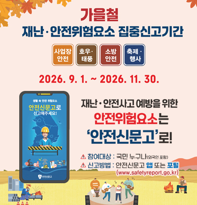 가을철 재난·안전위험요소 집중신고기간
/사업장 안전, 호우·태풍, 소방안전, 축제·행사
/2026.9.1.~2026.11.30.
/재난·안전사고 예받을 위한 안전위험요소는 안전신문고로!
-참여대상: 국민 누구나(외국인 포함)
-신고방법: 안전신문고 앱 또는 포털(www.safelyreport.go.kr)