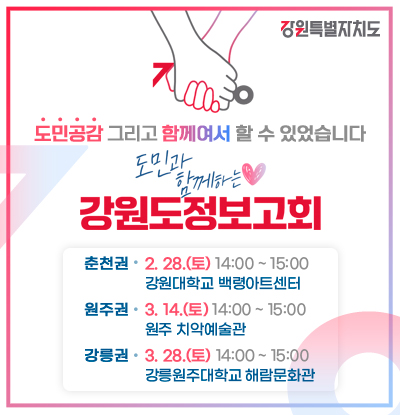 도민공감 그리고 함께여서 할 수 있었습니다.
/도민과 함께하는 강원도정보고회
-춘천권: 2. 28.(토) 14:00 ~ 15:00, 강원대학교 백령아트센터
-원주권: 3. 14.(토) 14:00 ~ 15:00, 원주 치악예술관
-강릉권: 3. 28.(토) 14:00 ~ 15:00, 강릉원주대학교 해람문화관
/강원특별자치도