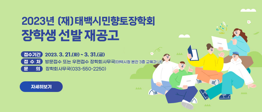 (재)태백시민향토장학회 2023년 장학생 선발 재공고
접수기간 : 2023.3.21(화)~2023.3.31.(금)
접 수 처 : 방문접수 또는 우편접수
장학회 사무국(태백시청 본관 3층 교육과 내)
문 의 : 장학회사무국(033-550-2250)