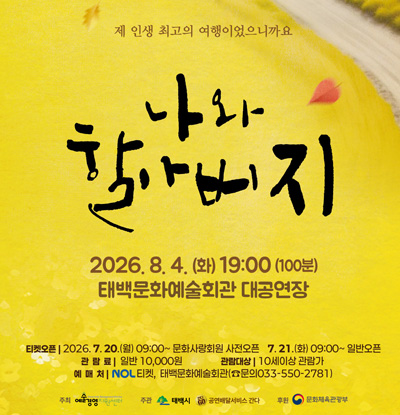 제 인생 최고의 여행이었으니까요
나와 할아버지
- 공연일시: 2026. 8. 4.(화) 19:00(100분)
- 공연장소: 태백문화예술회관 대공연장
- 티켓오픈: 
2026. 7. 20.(월) 09:00~ 문화사랑회원
- 사전오픈: 2026. 7. 21.(화) 09:00~ 일반오픈
- 관람료 : 일반 10,000원
- 관람대상 : 10세이상 관람가
- 예매처 : NOL티켓, 태백문화예술회관(문의033-550-2781)
- 주최 : 예술영영지원센터
- 주관 : 태백시, 공연배달서비스 간다
- 후원 : 문화체육관광부