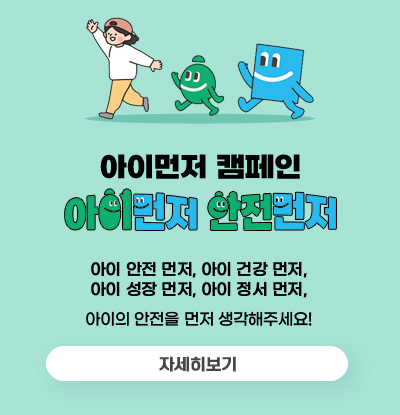아이먼저 캠페인
아이먼저 안전먼저
/아이 안전 먼저, 아이 건강 먼저, 아이 성장 먼저, 아이 정서 먼저
아이의 안전을 먼저 생각해주세요!
/자세히보기
