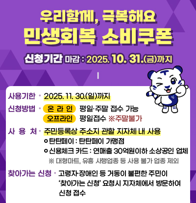 우리함께, 극복해요 
민생회복 소비쿠폰
/신청기간: 2025.10.31.(금)까지

/사용기한: 2025. 11. 30.(일)까지
/신청방법
-온라인: 평일·주말 접수 가능
-오프라인:평일접수 ※주말불가
/사용처:주민등록상 주소지 관할 지자체 내 사용
-탄탄페이 : 탄탄페이 가맹점
-신용체크 카드 : 연매출 30억원이하 소상공인 업체
※ 대형마트, 유흥 사행업종 등 사용 불가 업종 제외
/찾아가는 신청: 고령자·장애인 등 거동이 불편한 주민이 ‘찾아가는 신청’요청시 지자체에서 방문하여
         신청 접수