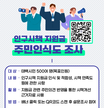 인구시책 지원금 주민인식도 조사

/대상: 태백시민 500여 명(목표인원)
/내용: 인구시책 지원금 인식 및 적합성, 시책 만족도 등에 관한 사항
/활용: 지원금 관련 주민의견 반영을 통한 시책개선 근거자료 사용
/방법: 배너 클릭 또는 QR코드 스캔 후 설문조사 참여
/QR코드(링크: https://form.naver.com/response/2Rfdb9BhIxI6LRoc4eteUg)