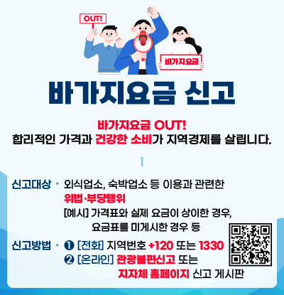 바가지요금 신고
/바가지요금 OUT! 합리적인 가격과 건강한 소비가 지여경제를 살립니다.

/신고대상: 외식업소, 숙박업소 등 이용과 관련한 위법·부당행위
[예시] 가격표와 실제 요금이 상이한 경우, 요금표를 미게시한 경우 등
/신고방법:
1)[전화] 지역번호 +120 또는 1330
2) [온라인] 관광불편신고(QR코드:https://m.site.naver.com/1SS23) 또는 지자체 홈페이지 신고 게시판