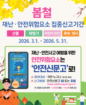 봄철 재난·안전위험요소 집중신고기간
/산불, 해빙기, 어린이 안전, 축제·행사
/2026.3.1.~2026.5.31.
/재난·안전사고 예방을 위한 안전위험요소는 안전신문고로!
-참여대상: 국민 누구나(외국인 포함)
-신고방법: 안전신문고 앱 또는 포털(www.safetyreport.go.kr)
※긴급한 신고의 경우 112(경찰) 또는 119(소방)으로 신고