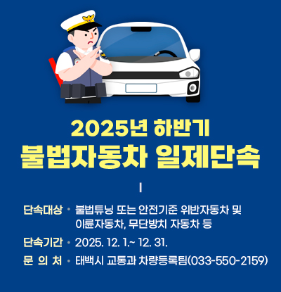 2025년 하반기 불법자동차 일제단속
/단속대상: 불법튜닝 또는 안전기준 위반자동차 및 이륜자동차, 무단방치 자동차 등
/단속기간: 2025.12.1.~12.31.
/문의처: 태백시 교통과 차량등록팀(033-550-2159)