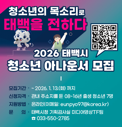 천상의 목소리로 태백을 전하다
/2026 태백시 청소년 아나운서 모집
/모집기간: ~ 2026. 1. 13.(화) 까지
/신청자격: 관내 주소지를 둔 08~16년 출생 청소년 7명
/지원방법: 온라인(이메일: eunpyo97@korea.kr)
/문의: 태백시청 기획감사실 미디어영상TF팀☎ 033-550-2785
/QR코드(https://blog.naver.com/taebaek_city/224128831642)
