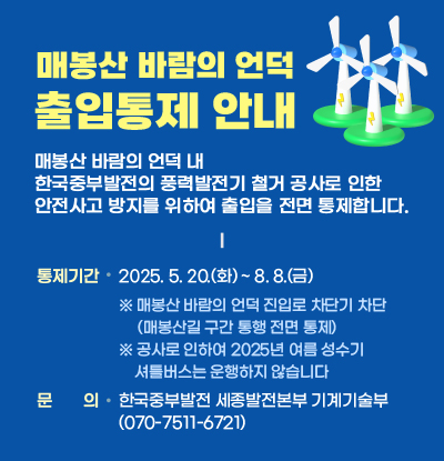매봉산 바람의 언덕 내 한국중부발전의 풍력발전기 철거 공사로 인한 안전사고 방지를 위하여 출입을 전면 통제합니다.
    ‣ 통제기간: 2025. 5. 20.(화) ~ 8. 8.(금) 
    ※ 매봉산 바람의 언덕 진입로 차단기 차단(매봉산길 구간 통행 전면 통제)
    ※ 공사로 인하여 2025년 여름 성수기 셔틀버스는 운행하지 않습니다
    ‣ 문 의: 한국중부발전 세종발전본부 기계기술부(070-7511-6721)