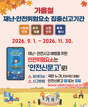 가을철 재난·안전위험요소 집중신고기간
/사업장 안전, 호우·태풍, 소방안전, 축제·행사
/2026.9.1.~2026.11.30.
/재난·안전사고 예받을 위한 안전위험요소는 안전신문고로!
-참여대상: 국민 누구나(외국인 포함)
-신고방법: 안전신문고 앱 또는 포털(www.safelyreport.go.kr)