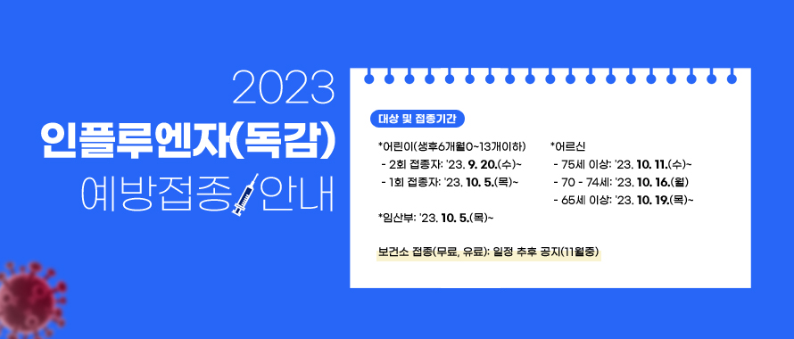 대상 및 접종기간

어린이(생후6개월0~13개이하)

 - 2회 접종자: '23. 9. 20.(수)~

 - 1회 접종자: '23. 10. 5.(목)~
임산부: '23. 10. 5.(목)~
어르신
 - 75세 이상: '23. 10. 11.(수)~
 - 70 - 74세: '23. 10. 16.(월)
 - 65세 이상: '23. 10. 19.(목)~
보건소 접종(무료, 유료): 일정 추후 공지(11월중)