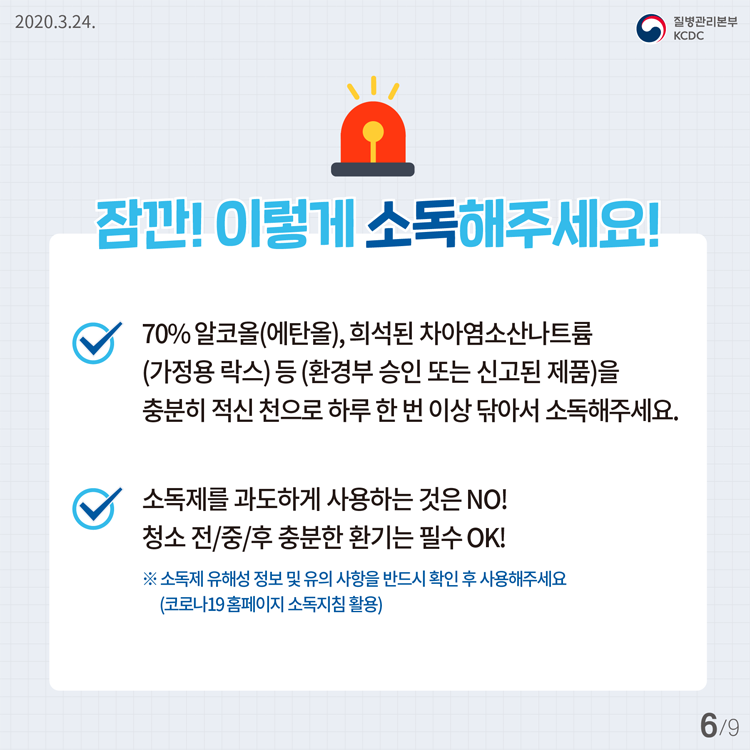 잠깐! 이렇게 소독해주세요! 70% 알코올(에탄올), 희석된 차아염소산나트륨 (가정용 락스) 등 (환경부 승인 또는 신고된 제품)을 충분히 적신 천으로 하루 한 번 이상 닦아서 소독해주세요. 소독제를 과도하게 사용하는 것은 NO! 청소 전/중/후 충분한 환기는 필수 OK! ※ 소독제 유해성 정보 및 유의 사항을 반드시 확인 후 사용해주세요 (코로나19 홈페이지 소독지침 활용)